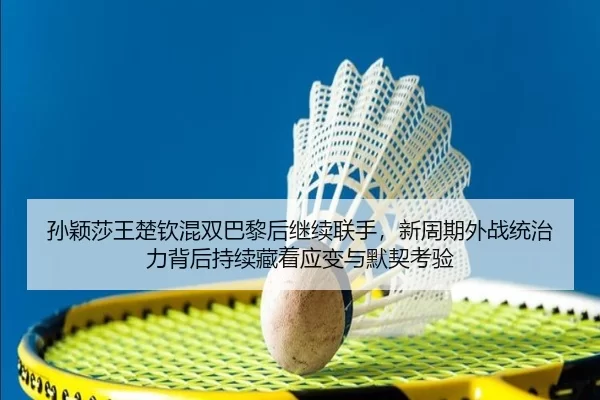孙颖莎王楚钦混双巴黎后继续联手，新周期外战统治力背后持续藏着应变与默契考验