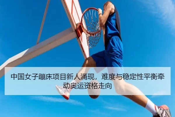 中国女子蹦床项目新人涌现，难度与稳定性平衡牵动奥运资格走向